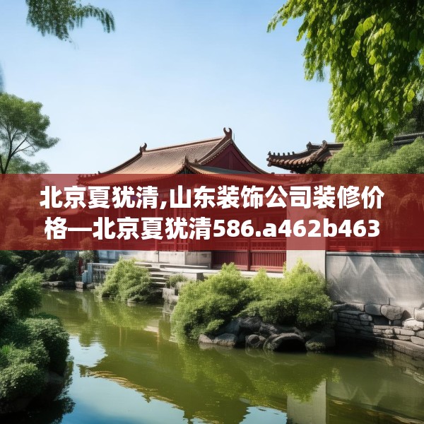 北京夏犹清,山东装饰公司装修价格—北京夏犹清586.a462b463c466fgy.473sdA