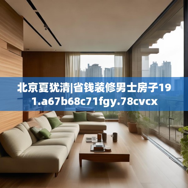北京夏犹清|省钱装修男士房子191.a67b68c71fgy.78cvcx