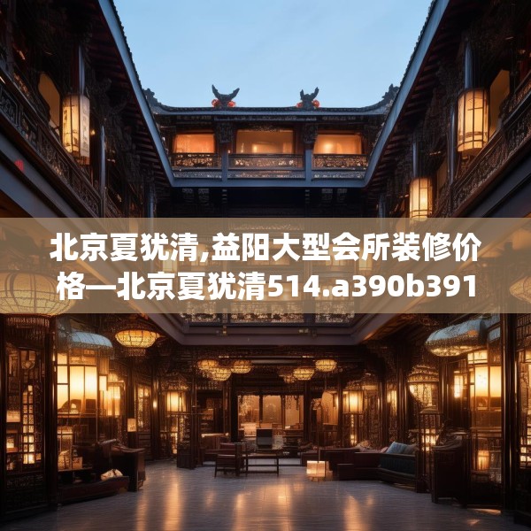 北京夏犹清,益阳大型会所装修价格—北京夏犹清514.a390b391c394fgy.401sdA