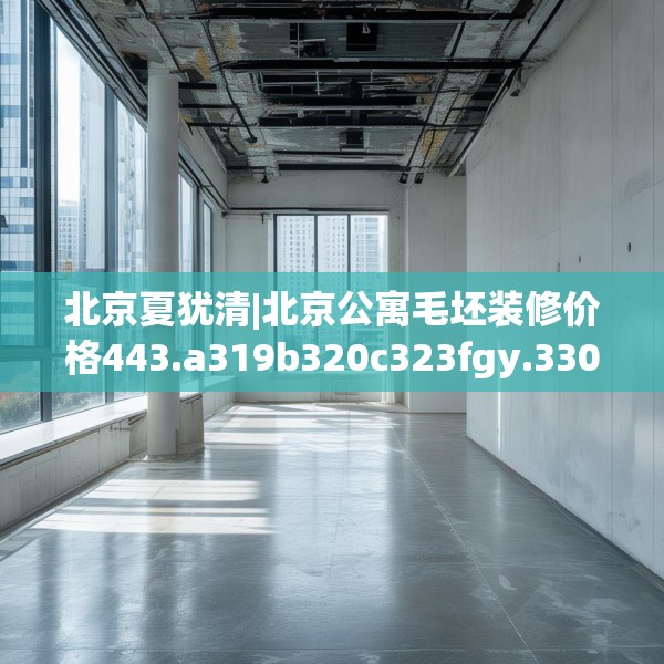 北京夏犹清|北京公寓毛坯装修价格443.a319b320c323fgy.330cvcx