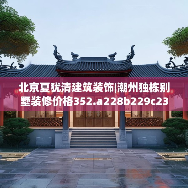 北京夏犹清建筑装饰|潮州独栋别墅装修价格352.a228b229c232fgy.239sdA