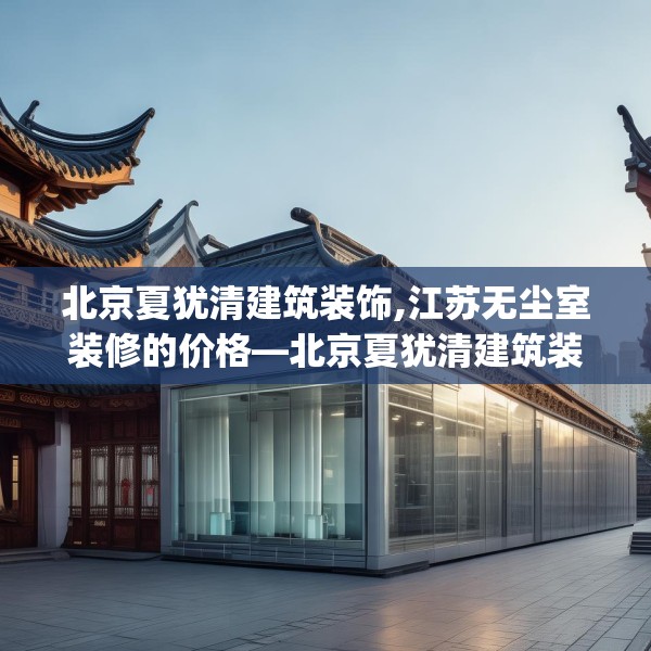 北京夏犹清建筑装饰,江苏无尘室装修的价格—北京夏犹清建筑装饰454.a330b331c334fgy.341htyj