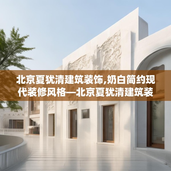北京夏犹清建筑装饰,奶白简约现代装修风格—北京夏犹清建筑装饰198.a74b75c78fgy.85nbn