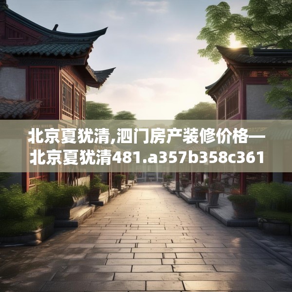 北京夏犹清,泗门房产装修价格—北京夏犹清481.a357b358c361fgy.368poiy