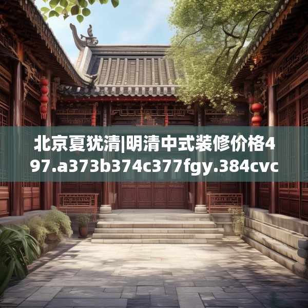 北京夏犹清|明清中式装修价格497.a373b374c377fgy.384cvcx