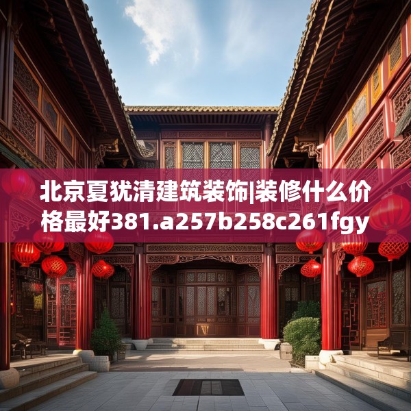 北京夏犹清建筑装饰|装修什么价格最好381.a257b258c261fgy.268uyk