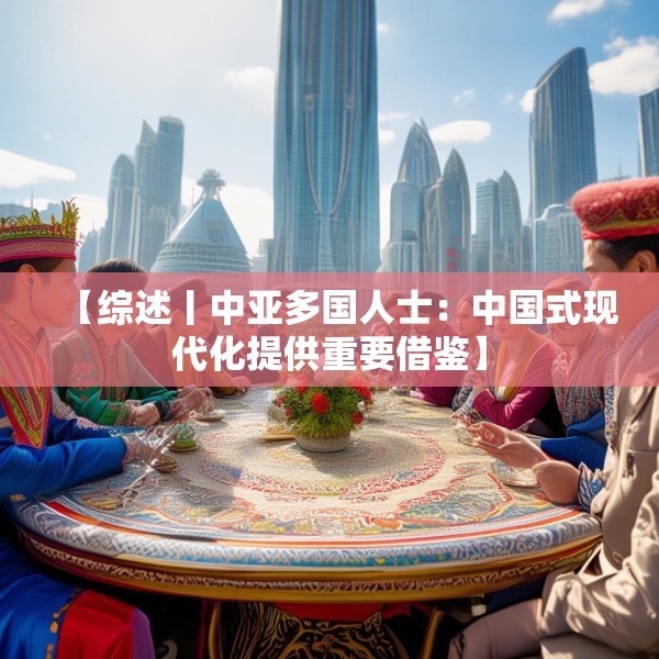 【综述丨中亚多国人士：中国式现代化提供重要借鉴】