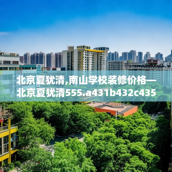 北京夏犹清,南山学校装修价格—北京夏犹清555.a431b432c435fgy.442fhsg