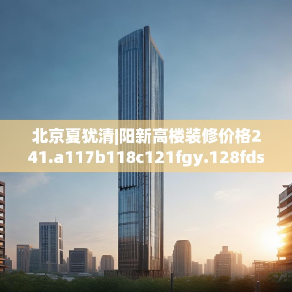 北京夏犹清|阳新高楼装修价格241.a117b118c121fgy.128fdsfds