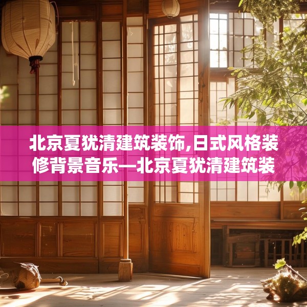 北京夏犹清建筑装饰,日式风格装修背景音乐—北京夏犹清建筑装饰305.a181b182c185fgy.192bnbn