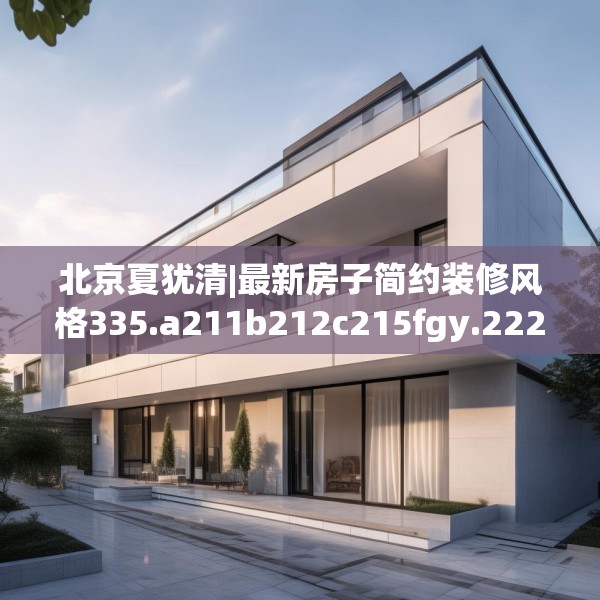 北京夏犹清|最新房子简约装修风格335.a211b212c215fgy.222cvcx
