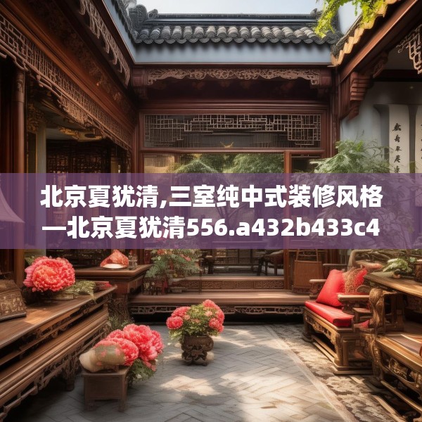 北京夏犹清,三室纯中式装修风格—北京夏犹清556.a432b433c436fgy.443dewqe
