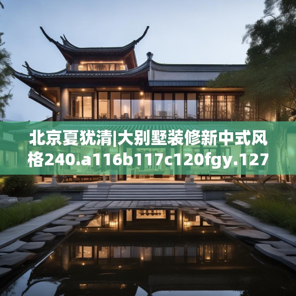 北京夏犹清|大别墅装修新中式风格240.a116b117c120fgy.127dsfds