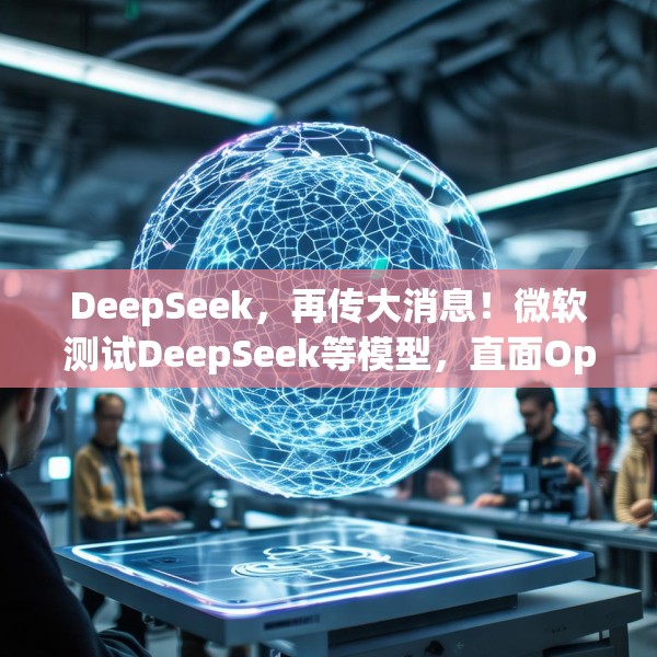 DeepSeek，再传大消息！微软测试DeepSeek等模型，直面OpenAI！Manus爆火！能否“接力DeepSeek”？