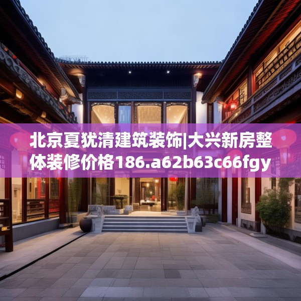 北京夏犹清建筑装饰|大兴新房整体装修价格186.a62b63c66fgy.73dsfds