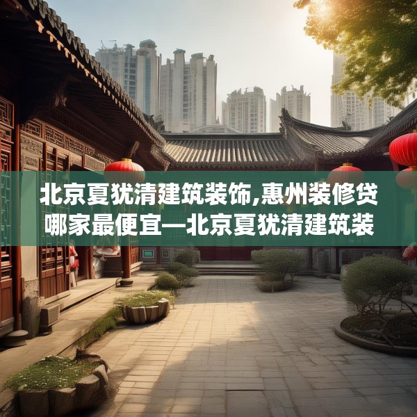 北京夏犹清建筑装饰,惠州装修贷哪家最便宜—北京夏犹清建筑装饰593.a469b470c473fgy.480bnbn