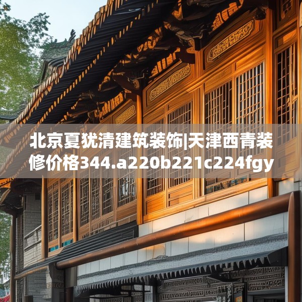 北京夏犹清建筑装饰|天津西青装修价格344.a220b221c224fgy.23176672