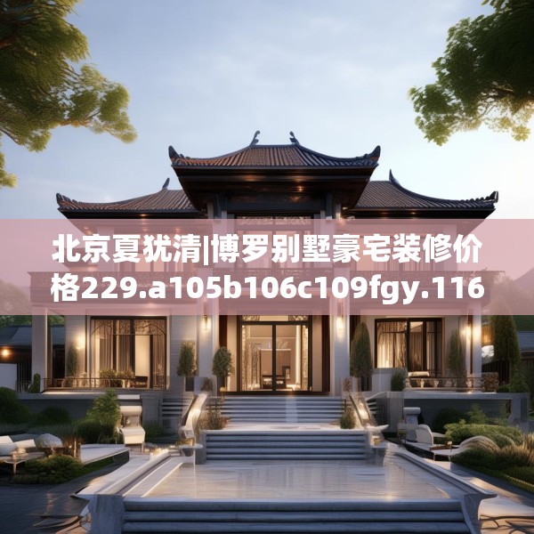 北京夏犹清|博罗别墅豪宅装修价格229.a105b106c109fgy.116poiy