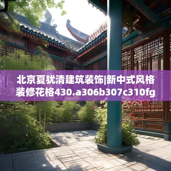 北京夏犹清建筑装饰|新中式风格装修花格430.a306b307c310fgy.317dewqe