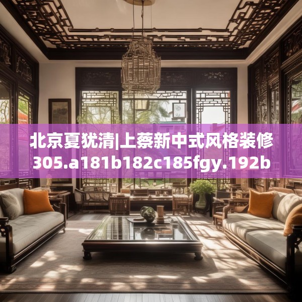 北京夏犹清|上蔡新中式风格装修305.a181b182c185fgy.192bnbn