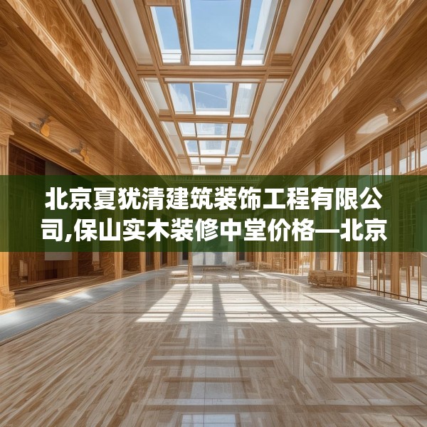 北京夏犹清建筑装饰工程有限公司,保山实木装修中堂价格—北京夏犹清建筑装饰工程有限公司569.a445b446c449fgy.456cvcx