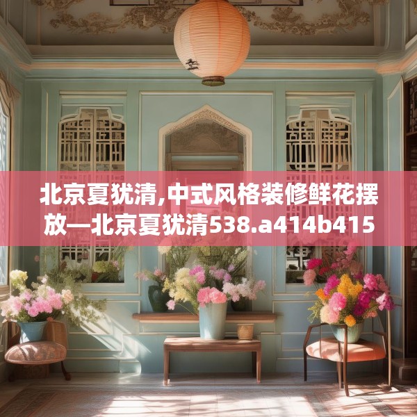 北京夏犹清,中式风格装修鲜花摆放—北京夏犹清538.a414b415c418fgy.425dewqe