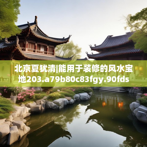 北京夏犹清|能用于装修的风水宝地203.a79b80c83fgy.90fds