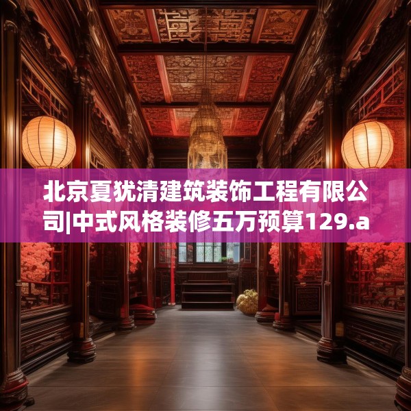 北京夏犹清建筑装饰工程有限公司|中式风格装修五万预算129.a5b6c9fgy.16uyk