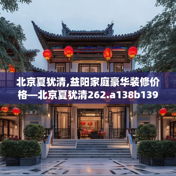北京夏犹清,益阳家庭豪华装修价格—北京夏犹清262.a138b139c142fgy.149sdA