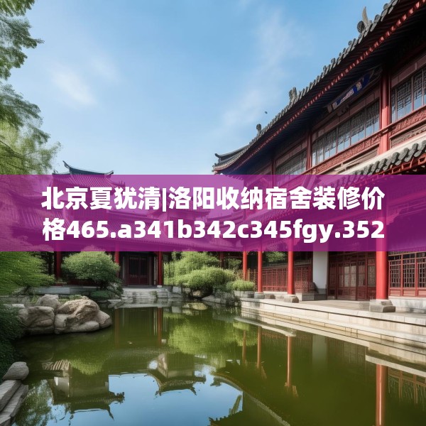 北京夏犹清|洛阳收纳宿舍装修价格465.a341b342c345fgy.352fhsg