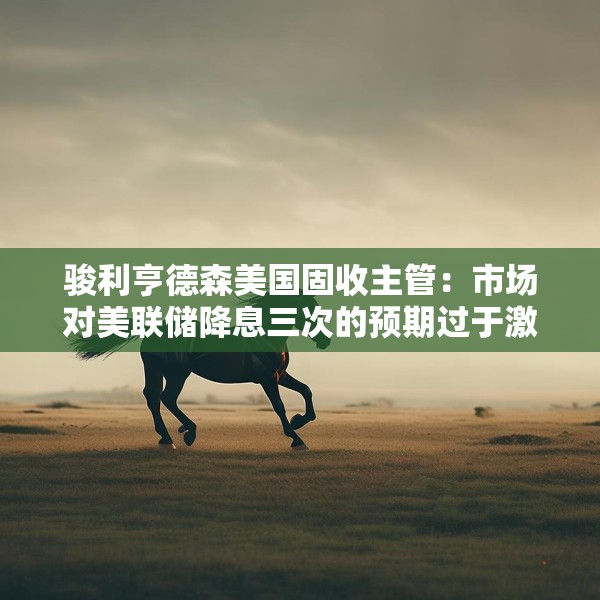 骏利亨德森美国固收主管：市场对美联储降息三次的预期过于激进