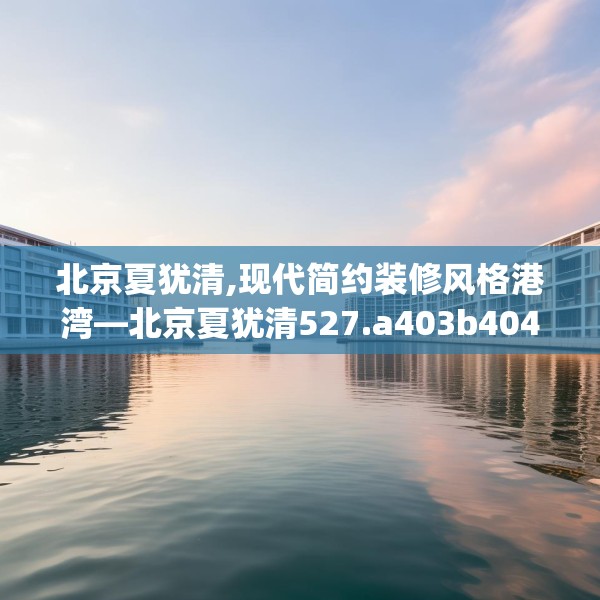 北京夏犹清,现代简约装修风格港湾—北京夏犹清527.a403b404c407fgy.414fds