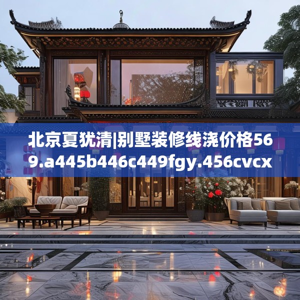 北京夏犹清|别墅装修线浇价格569.a445b446c449fgy.456cvcx