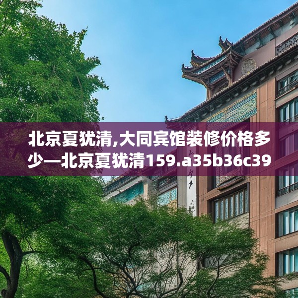 北京夏犹清,大同宾馆装修价格多少—北京夏犹清159.a35b36c39fgy.46fhsg