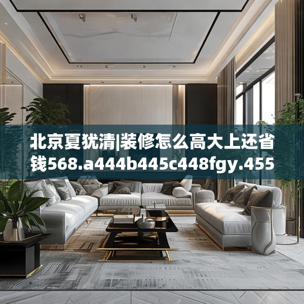北京夏犹清|装修怎么高大上还省钱568.a444b445c448fgy.455sdA