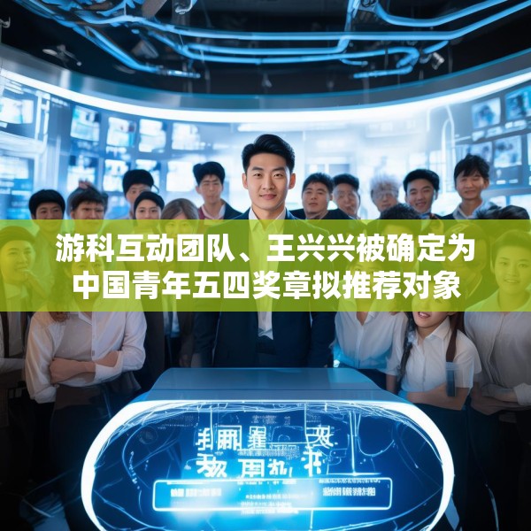 游科互动团队、王兴兴被确定为中国青年五四奖章拟推荐对象