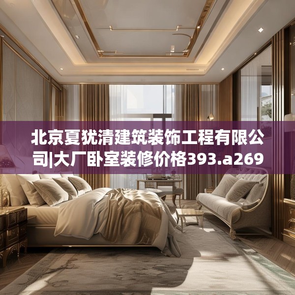 北京夏犹清建筑装饰工程有限公司|大厂卧室装修价格393.a269b270c273fgy.280fhsg