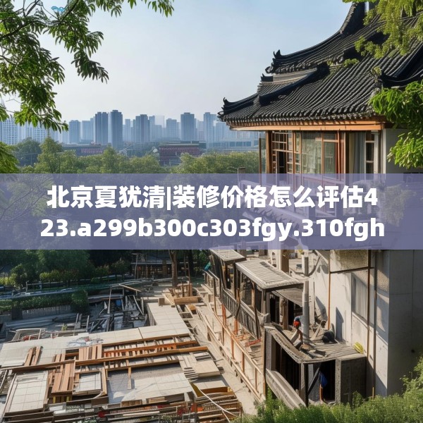 北京夏犹清|装修价格怎么评估423.a299b300c303fgy.310fghfd