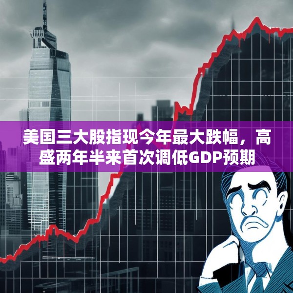 美国三大股指现今年最大跌幅，高盛两年半来首次调低GDP预期