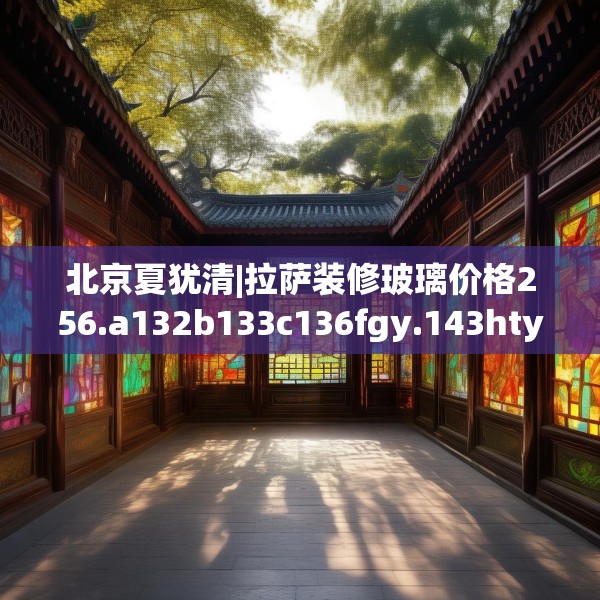北京夏犹清|拉萨装修玻璃价格256.a132b133c136fgy.143htyj