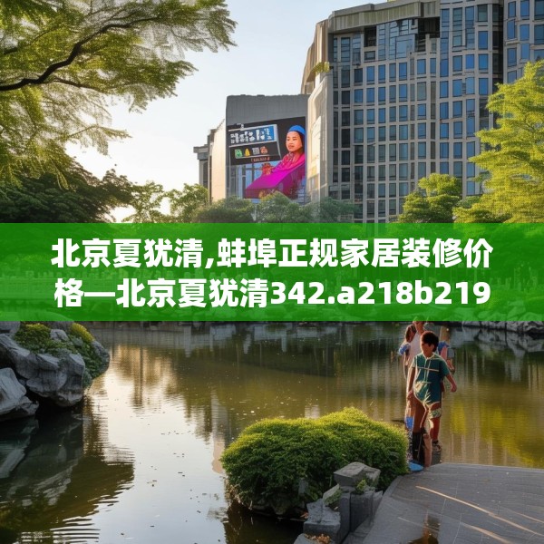 北京夏犹清,蚌埠正规家居装修价格—北京夏犹清342.a218b219c222fgy.229nbn