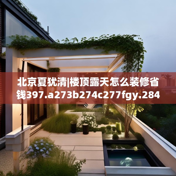 北京夏犹清|楼顶露天怎么装修省钱397.a273b274c277fgy.284jhhj