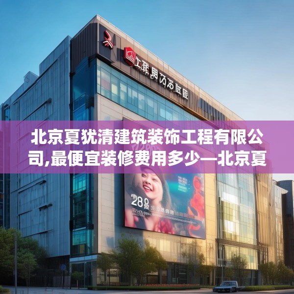 北京夏犹清建筑装饰工程有限公司,最便宜装修费用多少—北京夏犹清建筑装饰工程有限公司298.a174b175c178fgy.185sdA