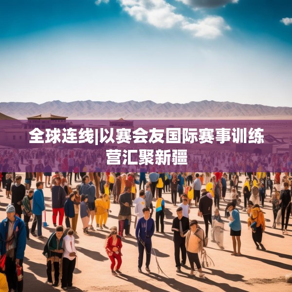 全球连线|以赛会友国际赛事训练营汇聚新疆