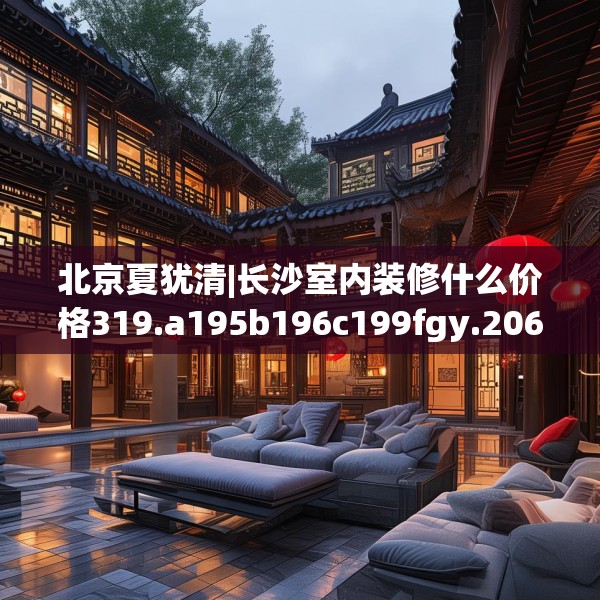 北京夏犹清|长沙室内装修什么价格319.a195b196c199fgy.206poiy