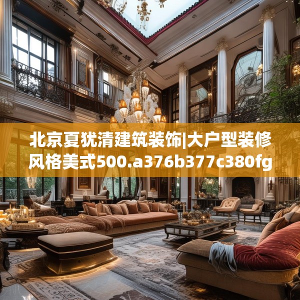 北京夏犹清建筑装饰|大户型装修风格美式500.a376b377c380fgy.387xczxv