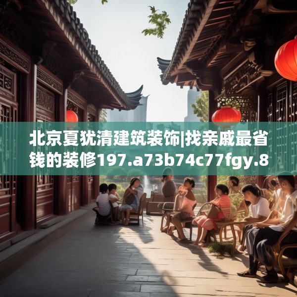 北京夏犹清建筑装饰|找亲戚最省钱的装修197.a73b74c77fgy.84bnbn