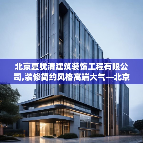 北京夏犹清建筑装饰工程有限公司,装修简约风格高端大气—北京夏犹清建筑装饰工程有限公司437.a313b314c317fgy.324fds