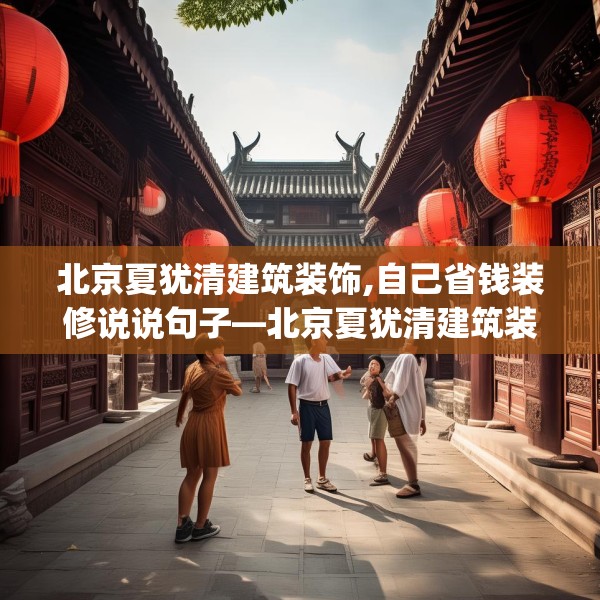 北京夏犹清建筑装饰,自己省钱装修说说句子—北京夏犹清建筑装饰391.a267b268c271fgy.278poiy