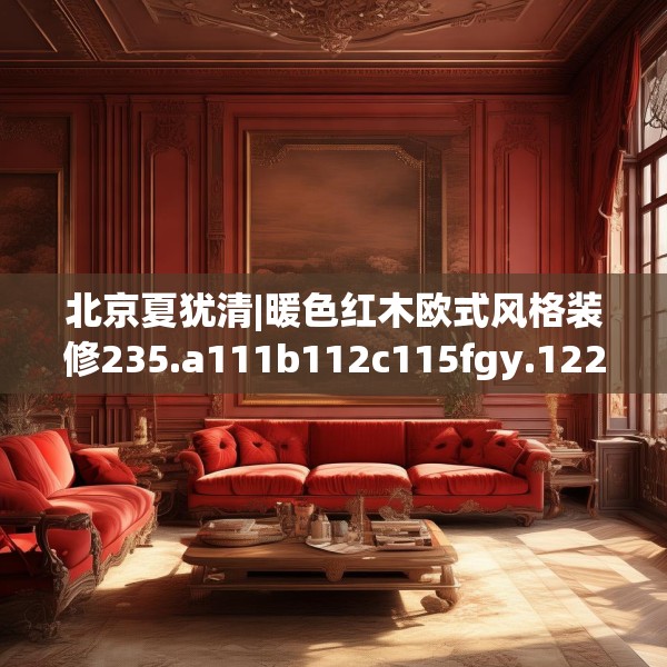 北京夏犹清|暖色红木欧式风格装修235.a111b112c115fgy.122jhhj